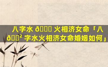 八字水 💐 火相济女命「八 🌲 字水火相济女命婚姻如何」
